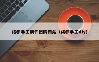 惠州成都手工制作团购网站（成都手工diy）