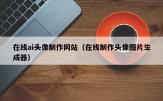 惠州在线ai头像制作网站（在线制作头像图片生成器）